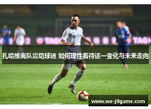 扎哈维离队震动球迷 如何理性看待这一变化与未来走向