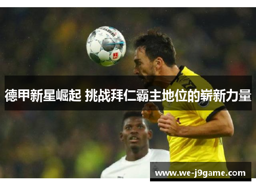 德甲新星崛起 挑战拜仁霸主地位的崭新力量 德甲新星崛起 挑战拜仁霸主地位的崭新力量