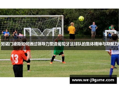 努诺门德斯如何通过领导力塑造葡萄牙足球队的集体精神与凝聚力 努诺门德斯如何通过领导力塑造葡萄牙足球队的集体精神与凝聚力