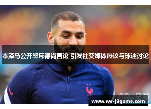 本泽马公开怒斥德尚言论 引发社交媒体热议与球迷讨论