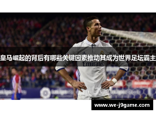 皇马崛起的背后有哪些关键因素推动其成为世界足坛霸主