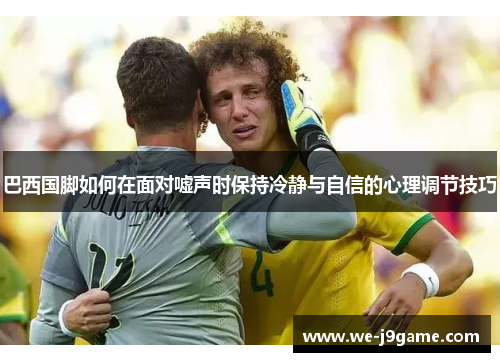 巴西国脚如何在面对嘘声时保持冷静与自信的心理调节技巧 巴西国脚如何在面对嘘声时保持冷静与自信的心理调节技巧