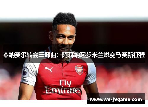 本纳赛尔转会三部曲：阿森纳起步米兰蜕变马赛新征程