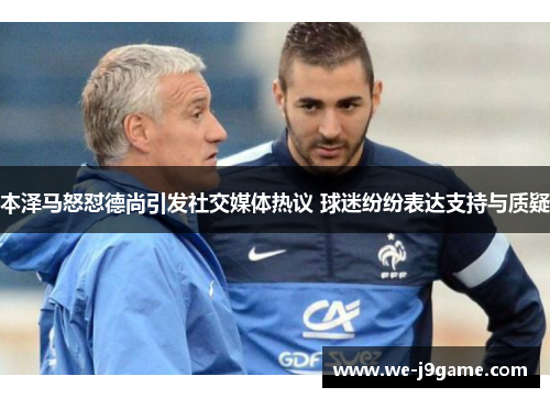 本泽马怒怼德尚引发社交媒体热议 球迷纷纷表达支持与质疑