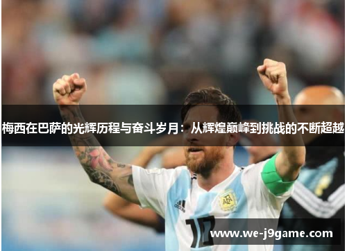 梅西在巴萨的光辉历程与奋斗岁月：从辉煌巅峰到挑战的不断超越