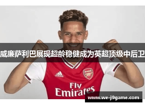 威廉萨利巴展现超龄稳健成为英超顶级中后卫 威廉萨利巴展现超龄稳健成为英超顶级中后卫