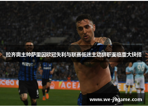 拉齐奥主帅萨里因欧冠失利与联赛低迷主动辞职面临重大抉择 拉齐奥主帅萨里因欧冠失利与联赛低迷主动辞职面临重大抉择