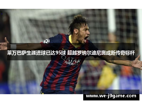 莱万巴萨生涯进球已达95球 超越罗纳尔迪尼奥成新传奇标杆 莱万巴萨生涯进球已达95球 超越罗纳尔迪尼奥成新传奇标杆